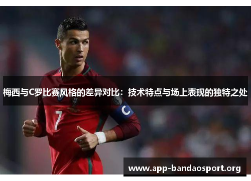 梅西与C罗比赛风格的差异对比：技术特点与场上表现的独特之处