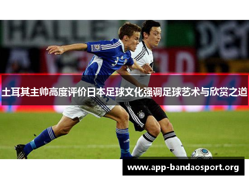 土耳其主帅高度评价日本足球文化强调足球艺术与欣赏之道