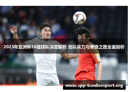2023年亚洲杯16强球队深度解析 各队实力与晋级之路全面剖析