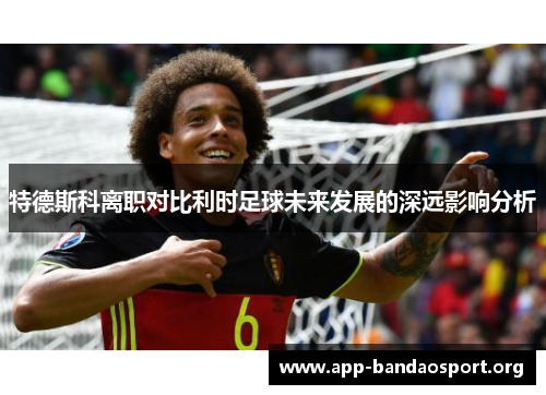 特德斯科离职对比利时足球未来发展的深远影响分析