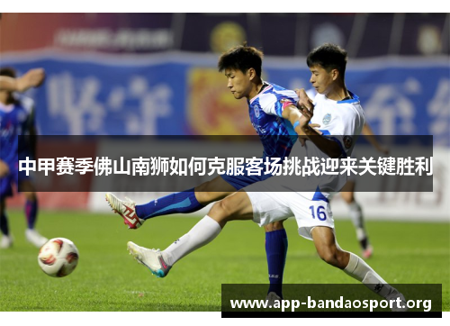 中甲赛季佛山南狮如何克服客场挑战迎来关键胜利
