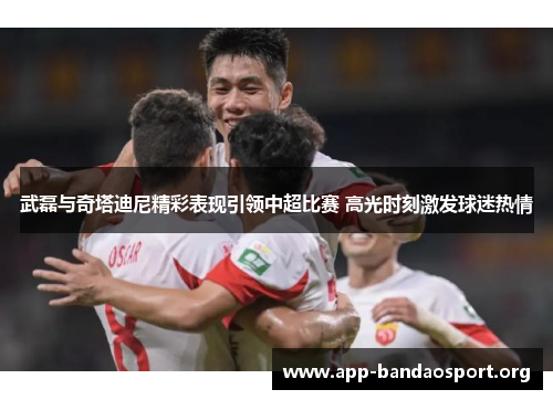 武磊与奇塔迪尼精彩表现引领中超比赛 高光时刻激发球迷热情