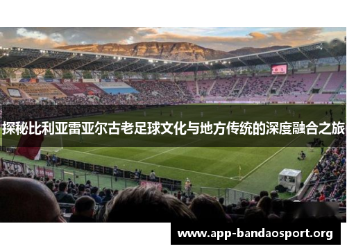 探秘比利亚雷亚尔古老足球文化与地方传统的深度融合之旅