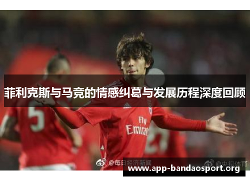 菲利克斯与马竞的情感纠葛与发展历程深度回顾