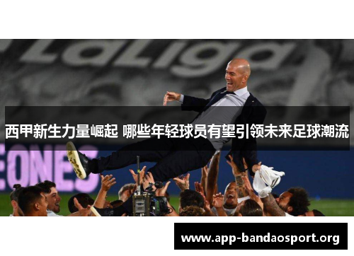西甲新生力量崛起 哪些年轻球员有望引领未来足球潮流