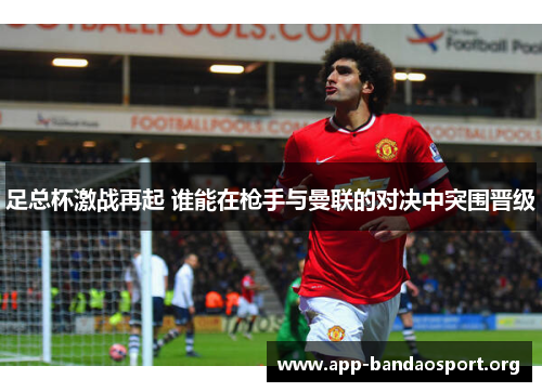 足总杯激战再起 谁能在枪手与曼联的对决中突围晋级