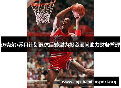 迈克尔·乔丹计划退休后转型为投资顾问助力财务管理
