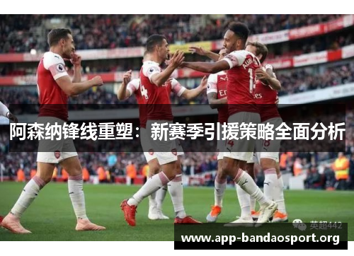 阿森纳锋线重塑：新赛季引援策略全面分析