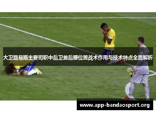 大卫路易斯主要司职中后卫兼后腰位置战术作用与技术特点全面解析