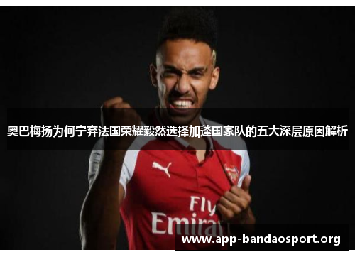 奥巴梅扬为何宁弃法国荣耀毅然选择加蓬国家队的五大深层原因解析