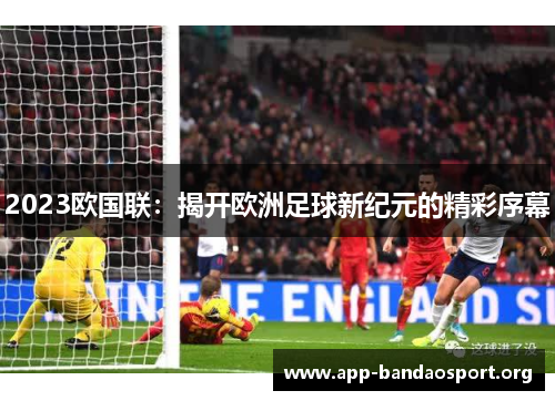 2023欧国联:揭开欧洲足球新纪元的精彩序幕 2023欧国联:揭开欧洲足球新纪元的精彩序幕