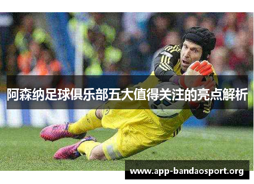 阿森纳足球俱乐部五大值得关注的亮点解析