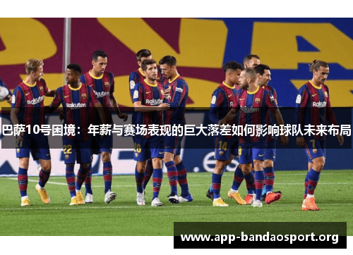 巴萨10号困境：年薪与赛场表现的巨大落差如何影响球队未来布局