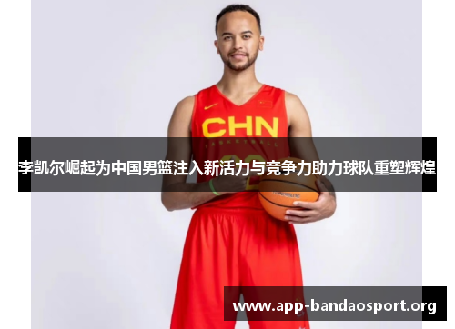 李凯尔崛起为中国男篮注入新活力与竞争力助力球队重塑辉煌